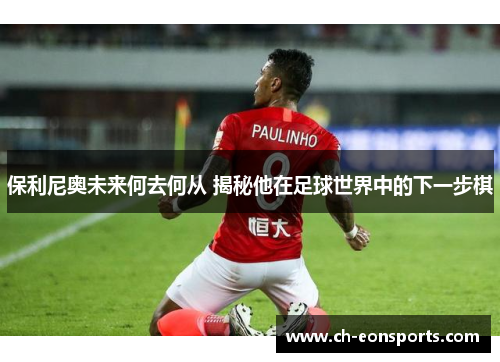 保利尼奥未来何去何从 揭秘他在足球世界中的下一步棋