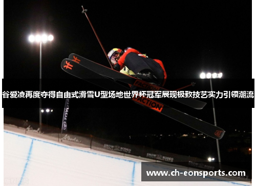谷爱凌再度夺得自由式滑雪U型场地世界杯冠军展现极致技艺实力引领潮流
