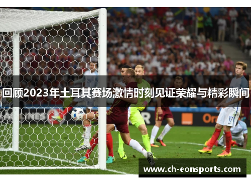 回顾2023年土耳其赛场激情时刻见证荣耀与精彩瞬间 回顾2023年土耳其赛场激情时刻见证荣耀与精彩瞬间