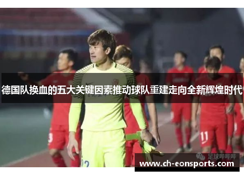 德国队换血的五大关键因素推动球队重建走向全新辉煌时代 德国队换血的五大关键因素推动球队重建走向全新辉煌时代