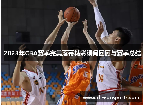 2023年CBA赛季完美落幕精彩瞬间回顾与赛季总结 2023年CBA赛季完美落幕精彩瞬间回顾与赛季总结