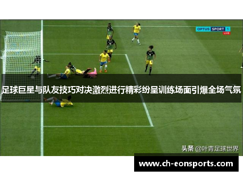 足球巨星与队友技巧对决激烈进行精彩纷呈训练场面引爆全场气氛
