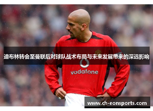 迪布林转会至曼联后对球队战术布局与未来发展带来的深远影响