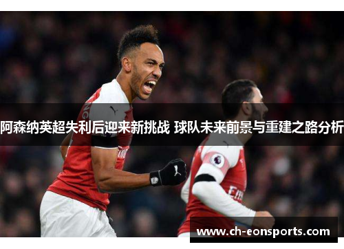 阿森纳英超失利后迎来新挑战 球队未来前景与重建之路分析 阿森纳英超失利后迎来新挑战 球队未来前景与重建之路分析